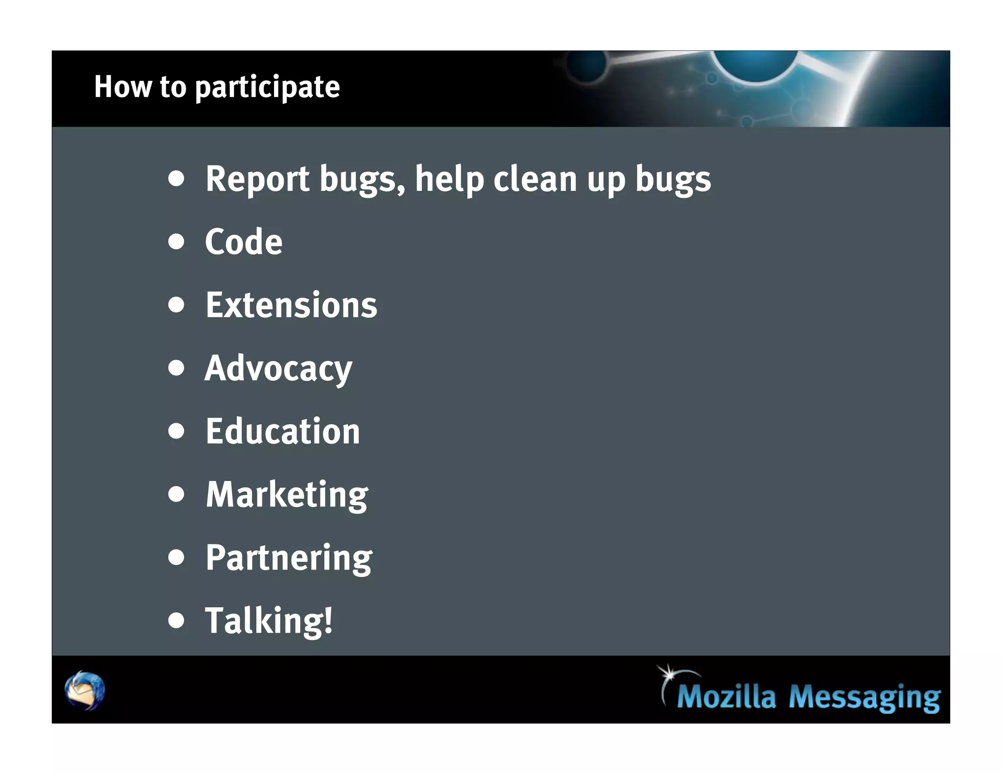 How to participate


     •   Report bugs, help clean up bugs
     •   Code
     •   Extensions
     •   Advocacy
     •   Education
     •   Marketing
     •   Partnering
     •   Talking!
 