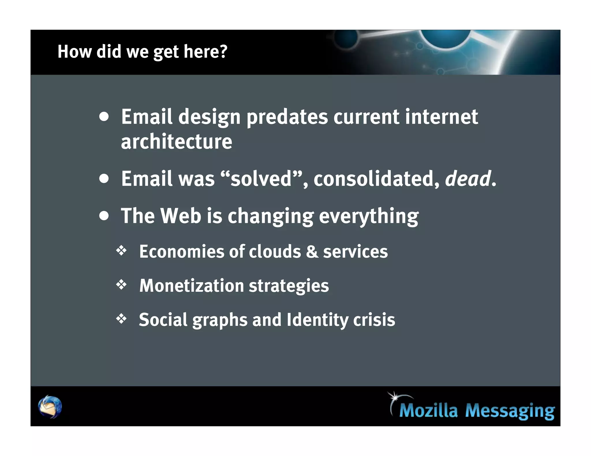 How did we get here?


    • Email design predates current internet
       architecture
    • Email was “solved”, consolidated, dead.
    • The Web is changing everything
      ❖   Economies of clouds & services
      ❖   Monetization strategies
      ❖   Social graphs and Identity crisis
 