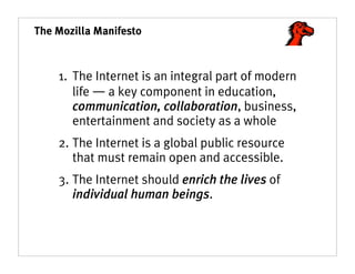 The Mozilla Manifesto



    1. The Internet is an integral part of modern
       life ― a key component in education,
       communication, collaboration, business,
       entertainment and society as a whole
    2. The Internet is a global public resource
       that must remain open and accessible.
    3. The Internet should enrich the lives of
       individual human beings.
 