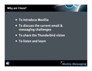 Why am I here?



     • To introduce Mozilla
     • To discuss the current email &
        messaging challenges
     • To share the Thunderbird vision
     • To listen and learn
 