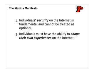 The Mozilla Manifesto



    4. Individuals’ security on the Internet is
       fundamental and cannot be treated as
       optional.
    5. Individuals must have the ability to shape
       their own experiences on the Internet.
 