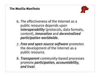 The Mozilla Manifesto



    6. The effectiveness of the Internet as a
       public resource depends upon
       interoperability (protocols, data formats,
       content), innovation and decentralized
       participation worldwide.
    7. Free and open source software promotes
       the development of the Internet as a
       public resource.
    8. Transparent community-based processes
       promote participation, accountability,
       and trust.
 
