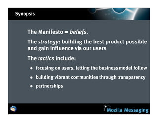 Synopsis


    The Manifesto = beliefs.
    The strategy: building the best product possible
    and gain influence via our users
    The tactics include:
     • focusing on users, letting the business model follow
     • building vibrant communities through transparency
     • partnerships
 
