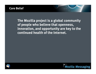 Core Belief



      The Mozilla project is a global community
      of people who believe that openness,
      innovation, and opportunity are key to the
      continued health of the Internet.
 
