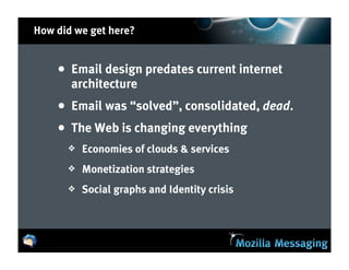 How did we get here?


    • Email design predates current internet
       architecture
    • Email was “solved”, consolidated, dead.
    • The Web is changing everything
      ❖   Economies of clouds & services
      ❖   Monetization strategies
      ❖   Social graphs and Identity crisis
 