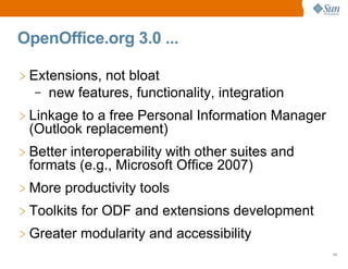 OpenOffice.org 3.0 ...

> Extensions, not bloat
   – new features, functionality, integration

> Linkage to a free Personal Information Manager
  (Outlook replacement)
> Better interoperability with other suites and
  formats (e.g., Microsoft Office 2007)
> More productivity tools
> Toolkits for ODF and extensions development
> Greater modularity and accessibility
                                                   10
 