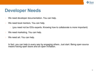 Developer Needs
> We need developer documentation. You can help.

> We need local mentors. You can help.
    > (you need not be OOo experts. Knowing how to collaborate is more important)

> We need marketing. You can help.

> We need art. You can help.


  In fact, you can help in every way by engaging others. Just start. Being open source
  means having open doors and an open invitation.




                                                                                         22
 