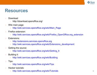 Resources
> Download
   > http://download.openoffice.org/
> Wiki main page:
   > http://wiki.services.openoffice.org/wiki/Main_Page
> Firefox extension:
   > http://wiki.services.openoffice.org/wiki/Firefox_OpenOffice.org_extension
> Extensions:
   > http://extensions.services.openoffice.org
   > http://wiki.services.openoffice.org/wiki/Extensions_development
> Getting the source:
   > http://wiki.services.openoffice.org/wiki/Getting_It
> Building it:
   > http://wiki.services.openoffice.org/wiki/Building
> Tips:
   > http://wiki.services.openoffice.org/wiki/Tips
> Hacker tutorials:
   > http://wiki.services.openoffice.org/wiki/Tutorials                          23
 