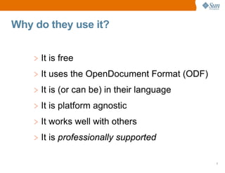 Why do they use it?


    > It is free
    > It uses the OpenDocument Format (ODF)
    > It is (or can be) in their language
    > It is platform agnostic
    > It works well with others
    > It is professionally supported

                                              7
 