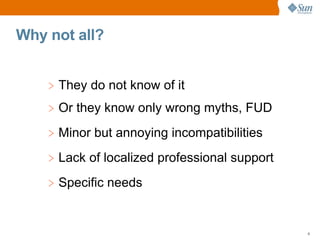 Why not all?


    > They do not know of it
    > Or they know only wrong myths, FUD
    > Minor but annoying incompatibilities
    > Lack of localized professional support
    > Specific needs


                                               8
 