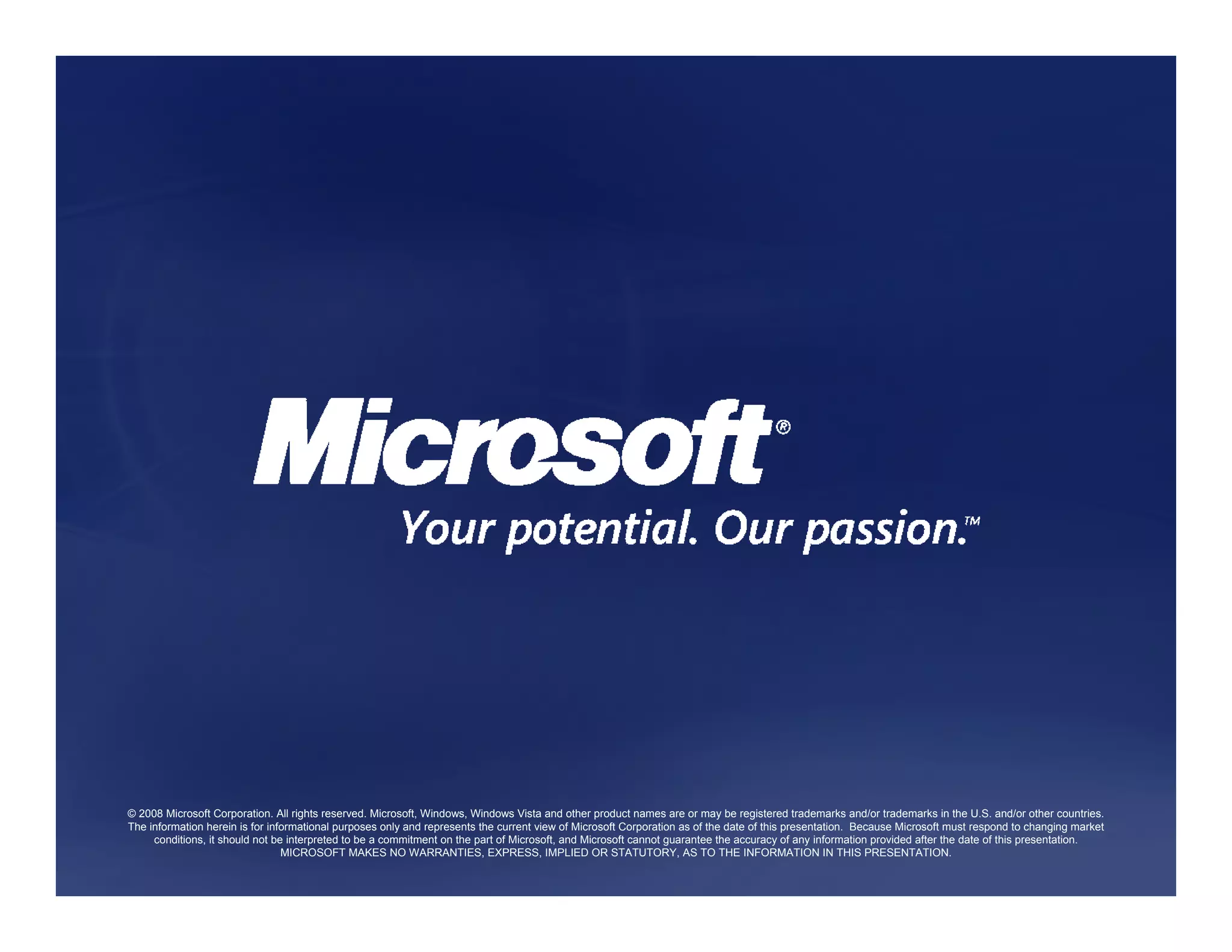 © 2008 Microsoft Corporation. All rights reserved. Microsoft, Windows, Windows Vista and other product names are or may be registered trademarks and/or trademarks in the U.S. and/or other countries.
The information herein is for informational purposes only and represents the current view of Microsoft Corporation as of the date of this presentation. Because Microsoft must respond to changing market
     conditions, it should not be interpreted to be a commitment on the part of Microsoft, and Microsoft cannot guarantee the accuracy of any information provided after the date of this presentation.
                                 MICROSOFT MAKES NO WARRANTIES, EXPRESS, IMPLIED OR STATUTORY, AS TO THE INFORMATION IN THIS PRESENTATION.
 