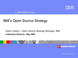 ®




             IBM Software Group



IBM’s Open Source Strategy

 Adam Jollans – Open Source Strategy Manager, IBM
 eLiberatica Romania - May 2009




                                                    © 2009 IBM Corporation
 