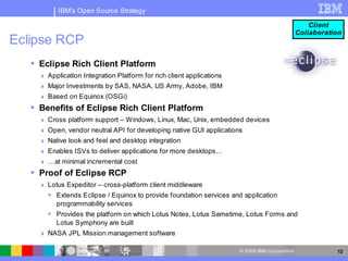 IBM's Open Source Strategy

                                                                                                    Client
                                                                                                Collaboration
Eclipse RCP
    Eclipse Rich Client Platform
      Application Integration Platform for rich client applications
      Major Investments by SAS, NASA, US Army, Adobe, IBM
      Based on Equinox (OSGi)
    Benefits of Eclipse Rich Client Platform
      Cross platform support – Windows, Linux, Mac, Unix, embedded devices
      Open, vendor neutral API for developing native GUI applications
      Native look and feel and desktop integration
      Enables ISVs to deliver applications for more desktops…
      …at minimal incremental cost
    Proof of Eclipse RCP
      Lotus Expeditor – cross-platform client middleware
        Extends Eclipse / Equinox to provide foundation services and application
         programmability services
        Provides the platform on which Lotus Notes, Lotus Sametime, Lotus Forms and
         Lotus Symphony are built
      NASA JPL Mission management software

                                                                       © 2009 IBM Corporation              12
 