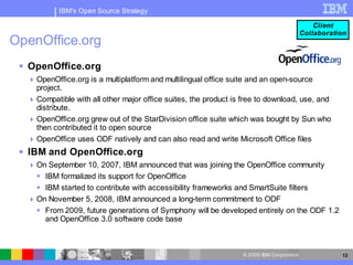 IBM's Open Source Strategy

                                                                                              Client
                                                                                          Collaboration
OpenOffice.org
  OpenOffice.org
   OpenOffice.org is a multiplatform and multilingual office suite and an open-source
    project.
   Compatible with all other major office suites, the product is free to download, use, and
    distribute.
   OpenOffice.org grew out of the StarDivision office suite which was bought by Sun who
    then contributed it to open source
   OpenOffice uses ODF natively and can also read and write Microsoft Office files
  IBM and OpenOffice.org
   On September 10, 2007, IBM announced that was joining the OpenOffice community
     IBM formalized its support for OpenOffice
     IBM started to contribute with accessibility frameworks and SmartSuite filters
   On November 5, 2008, IBM announced a long-term commitment to ODF
     From 2009, future generations of Symphony will be developed entirely on the ODF 1.2
      and OpenOffice 3.0 software code base



                                                                 © 2009 IBM Corporation              13
 