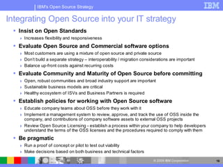 IBM's Open Source Strategy


Integrating Open Source into your IT strategy
  Insist on Open Standards
    Increases flexibility and responsiveness
  Evaluate Open Source and Commercial software options
    Most customers are using a mixture of open source and private source
    Don’t build a separate strategy – interoperability / migration considerations are important
    Balance up-front costs against recurring costs
  Evaluate Community and Maturity of Open Source before committing
    Open, robust communities and broad industry support are important
    Sustainable business models are critical
    Healthy ecosystem of ISVs and Business Partners is required
  Establish policies for working with Open Source software
    Educate company teams about OSS before they work with it
    Implement a management system to review, approve, and track the use of OSS inside the
     company, and contributions of company software assets to external OSS projects
    Review Open Source Licensing - establish a process within your company to help developers
     understand the terms of the OSS licenses and the procedures required to comply with them
  Be pragmatic
    Run a proof of concept or pilot to test out viability
    Make decisions based on both business and technical factors
                                                                          © 2009 IBM Corporation   16
 