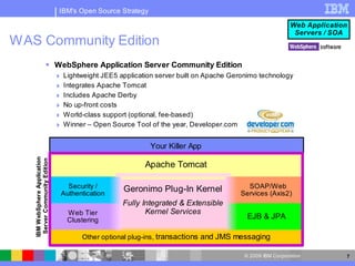 IBM's Open Source Strategy

                                                                                                            Web Application
                                                                                                             Servers / SOA
WAS Community Edition
                        WebSphere Application Server Community Edition
                                 Lightweight JEE5 application server built on Apache Geronimo technology
                                 Integrates Apache Tomcat
                                 Includes Apache Derby
                                 No up-front costs
                                 World-class support (optional, fee-based)
                                 Winner – Open Source Tool of the year, Developer.com


                                                              Your Killer App
   IBM W ebSphere Application
    Server Community Edition




                                                           Apache Tomcat

                                   Security /        Geronimo Plug-In Kernel              SOAP/Web
                                 Authentication                                         Services (Axis2)
                                                    Fully Integrated & Extensible
                                   Web Tier                Kernel Services
                                   Clustering                                              EJB & JPA

                                        Other optional plug-ins, transactions and JMS messaging

                                                                                          © 2009 IBM Corporation          7
 