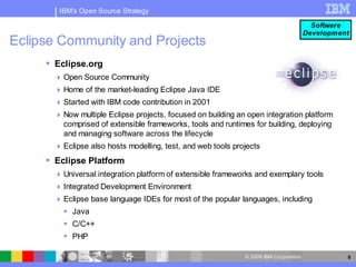 IBM's Open Source Strategy

                                                                                         Software
                                                                                       Development
Eclipse Community and Projects
      Eclipse.org
        Open Source Community
        Home of the market-leading Eclipse Java IDE
        Started with IBM code contribution in 2001
        Now multiple Eclipse projects, focused on building an open integration platform
         comprised of extensible frameworks, tools and runtimes for building, deploying
         and managing software across the lifecycle
        Eclipse also hosts modelling, test, and web tools projects
      Eclipse Platform
        Universal integration platform of extensible frameworks and exemplary tools
        Integrated Development Environment
        Eclipse base language IDEs for most of the popular languages, including
          Java
          C/C++
          PHP

                                                              © 2009 IBM Corporation             9
 