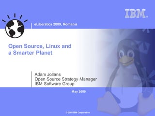 eLiberatica 2009, Romania




Open Source, Linux and
a Smarter Planet


         Adam Jollans
         Open Source Strategy Manager
         IBM Software Group
                                May 2009




                           © 2009 IBM Corporation
 