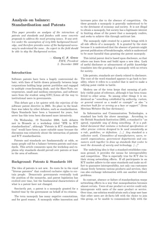 Analysis on balance:                                         increases price due to the absence of competition. On
                                                             these grounds a monopoly is generally understood to be
Standardisation and Patents                                  to the detriment of economy and society. It is not illegal
                                                             to obtain a monopoly, but society has a legitimate interest
This paper provides an analysis of the interaction of        in limiting abuse of the power that a monopoly confers,
patents and standards and ﬁnishes with some concrete         and seeks to achieve this through antitrust law.
proposals to address the most pressing issues. It was writ-
ten under the assumption of very little background knowl-      The monopoly right created by a patent brings with it
edge, and therefore provides some of the background neces-  all side eﬀects of a monopoly. It is granted by the state
sary to understand the issue. An expert in the ﬁeld should because it is understood that the absence of patents might
be able to skip the Background section.                     prevent publication of breakthroughs, which is understood
                                                            to be more harmful than granting the patent monopoly.
                                 - - Georg C. F. Greve    This initial patent deal is based upon disclosure, so that
                                        FSFE, President others can learn from and build upon a new idea. Lack
                                       2. December 2008 of useful disclosure or advancement of public knowledge
                                                        translates into the granting of a monopoly with no return
                                                        for society.
Introduction
                                                               Like patents, standards are closely related to disclosure.
Software patents have been a hugely controversial de-        The root of the word standard appears to go back to her-
bate, with lines of battle drawn primarily between large     aldry, where it refers to a symbol that is used to make a
corporations holding large patent portfolios and engaged     rallying point visible in battle.
in multiple cross-licensing deals, and the Have-Nots, en-     Modern use of the term keeps that meaning of pub-
trepreneurs, small and medium enterprises, and software    licly visible point of reference, although it has been trans-
users from the student using GNU/Linux all the way to      ferred to other areas. So among other things it is un-
institutional users in governments.                        derstood as ”something established by authority, custom,
   This debate got a lot quieter with the rejection of the or general consent as a model or example” or also ”a
software patent directive in 2005. Its place in the head- structure built for or serving as a base or support.” (from
lines was taken by other debates, such as standardisaton. Merriam-Webster On-line dictionary).
Open Standards have been a buzzword for years, but            In Information and Communication Technologies, a
never has this term been discussed more intensively.       standard has both the above meanings. According to
   On Wednesday, 19 November 2008, both debates              the British Standards Institution (BSI), a standard is ”an
met in Brussels at a workshop titled ”IPR in ICT             agreed, repeatable way of doing something. It is a pub-
standardisation”, although ”Patents in ICT standardisa-      lished document that contains a technical speciﬁcation or
tion” would have been a more suitable name because the       other precise criteria designed to be used consistently as
discussion was exlusively about the interaction of patents   a rule, guideline, or deﬁnition. [...] Any standard is a
and ICT standardisation.                                     collective work. Committees of manufacturers, users, re-
                                                             search organizations, government departments and con-
   Patents and standards are fundamentally at odds, so
                                                             sumers work together to draw up standards that evolve to
many people call for a balance between patents and stan-
                                                             meet the demands of society and technology. [...] ”
dards. This article comments upon the workshop and ex-
plains why standards should prevail over patents at least     The underlying idea is that a standard establishes com-
in the area of software.                                    mon ground, it provides the means for interoperability
                                                            and competition. This is especially true for ICT due to
                                                            their strong networking eﬀects. If all participants in an
Background: Patents & Standards 101                         ICT market adhere to the same standards and make an ef-
                                                            fort to guarantee interoperability, not only can customers
The idea of patents is not new. Its roots lie in the royal choose freely between various products and services, they
”litterae patentes” that conferred exclusive rights to cer- can also exchange information with one another without
tain people. Democratic governments eventually took problems.
the position of the monarchs, and patent legislation has
evolved over time, but the fundamental characteristics of     In contrast, absence or failure of standardisation warps
what is a patent have not changed.                          networking eﬀects in a way that monopolisation becomes
                                                            almost certain. Users of one product or service could only
   Succinctly put, a patent is a monopoly granted for a interoperate with users of the same product or service.
limited time by the government on behalf of its citizens. Over time, one solution would attain such a large user base
   The term monopoly has many negative connotations, that other users are de-facto left with the choice to join
and for good reason. A monopoly stiﬂes innovation and this group, or be unable to communicate fully with the
 
