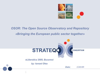 OSOR: The Open Source Observatory and Repository
             «Bringing the European public sector together»




                   eLiberatica 2009, Bucarest
                        by: Ismael Olea
                                                Date:   22/05/09

05/22/09
 