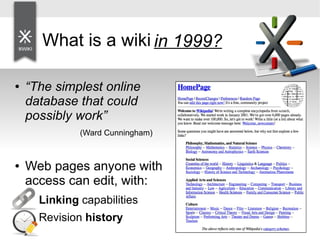 What is a wiki? 1999?
in
● “The simplest online
database that could
possibly work”
(Ward Cunningham)
● Web pages anyone with
access can edit, with:
• Linking capabilities
• Revision history