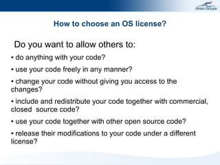 How to choose an OS license?

    Do you want to allow others to:
●   do anything with your code?
●   use your code freely in any manner?
●change your code without giving you access to the
changes?
● include and redistribute your code together with commercial,
closed source code?
●   use your code together with other open source code?
● release their modifications to your code under a different
license?
 