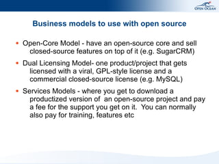 Business models to use with open source

●   Open-Core Model - have an open-source core and sell
     closed-source features on top of it (e.g. SugarCRM)
●   Dual Licensing Model- one product/project that gets
     licensed with a viral, GPL-style license and a
     commercial closed-source license (e.g. MySQL)
●   Services Models - where you get to download a
      productized version of an open-source project and pay
      a fee for the support you get on it. You can normally
      also pay for training, features etc
 