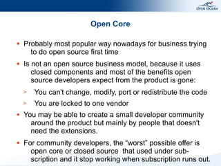Open Core

●   Probably most popular way nowadays for business trying
      to do open source first time
●   Is not an open source business model, because it uses
       closed components and most of the benefits open
       source developers expect from the product is gone:
    >   You can't change, modify, port or redistribute the code
    >   You are locked to one vendor
●   You may be able to create a small developer community
      around the product but mainly by people that doesn't
      need the extensions.
●   For community developers, the “worst” possible offer is
      open core or closed source that used under sub-
      scription and it stop working when subscription runs out.
 