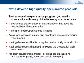 How to develop high quality open source products

    To create quality open source program, you need a
      community with many of the following characteristics:
●   A designated active leader or active leaders that have the
      respect from the community
●   A group of good Open Source Citizens
●   Active and passionate user and developer community around
      your product.
●   Having developers that is using the product daily in production
●   Having developers that need to extend the product for their
      own needs
●   An open development model (all email list, discussions
      architecture, plans, decisions should be open)
 