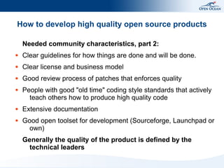 How to develop high quality open source products

    Needed community characteristics, part 2:
●   Clear guidelines for how things are done and will be done.
●   Clear license and business model
●   Good review process of patches that enforces quality
●   People with good "old time" coding style standards that actively
      teach others how to produce high quality code
●   Extensive documentation
●   Good open toolset for development (Sourceforge, Launchpad or
      own)
    Generally the quality of the product is defined by the
      technical leaders
 