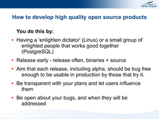 How to develop high quality open source products

    You do this by:
●   Having a 'enlighten dictator' (Linus) or a small group of
     enlighted people that works good together
     (PostgreSQL)
●   Release early - release often, binaries + source
●   Aim that each release, including alpha, should be bug free
      enough to be usable in production by those that try it.
●   Be transparent with your plans and let users influence
      them
●   Be open about your bugs, and when they will be
      addressed
 