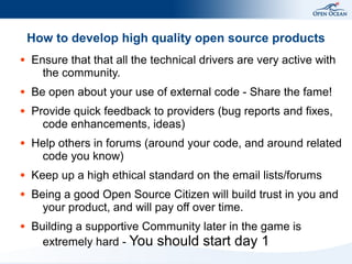 How to develop high quality open source products
●   Ensure that that all the technical drivers are very active with
      the community.
●   Be open about your use of external code - Share the fame!
●   Provide quick feedback to providers (bug reports and fixes,
      code enhancements, ideas)
●   Help others in forums (around your code, and around related
     code you know)
●   Keep up a high ethical standard on the email lists/forums
●   Being a good Open Source Citizen will build trust in you and
      your product, and will pay off over time.
●   Building a supportive Community later in the game is
      extremely hard - You should start day 1
 