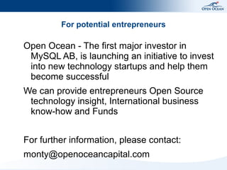 For potential entrepreneurs

Open Ocean - The first major investor in
 MySQL AB, is launching an initiative to invest
 into new technology startups and help them
 become successful
We can provide entrepreneurs Open Source
 technology insight, International business
 know-how and Funds


For further information, please contact:
monty@openoceancapital.com
 