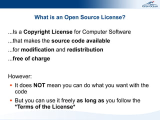 What is an Open Source License?

...Is a Copyright License for Computer Software
...that makes the source code available
...for modification and redistribution
...free of charge


However:
●   It does NOT mean you can do what you want with the
    code
●   But you can use it freely as long as you follow the
    *Terms of the License*
 