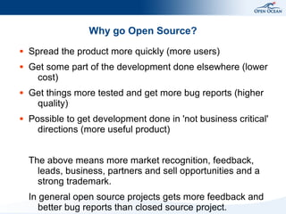 Why go Open Source?
●   Spread the product more quickly (more users)
●   Get some part of the development done elsewhere (lower
     cost)
●   Get things more tested and get more bug reports (higher
     quality)
●   Possible to get development done in 'not business critical'
      directions (more useful product)


    The above means more market recognition, feedback,
      leads, business, partners and sell opportunities and a
      strong trademark.
    In general open source projects gets more feedback and
       better bug reports than closed source project.
 