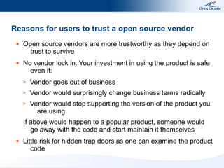 Reasons for users to trust a open source vendor
 ●   Open source vendors are more trustworthy as they depend on
       trust to survive
 ●   No vendor lock in. Your investment in using the product is safe
       even if:
     >   Vendor goes out of business
     >   Vendor would surprisingly change business terms radically
     >   Vendor would stop supporting the version of the product you
           are using
     If above would happen to a popular product, someone would
        go away with the code and start maintain it themselves
 ●   Little risk for hidden trap doors as one can examine the product
        code
 