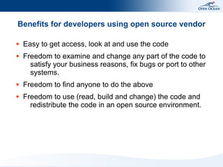 Benefits for developers using open source vendor

●   Easy to get access, look at and use the code
●   Freedom to examine and change any part of the code to
      satisfy your business reasons, fix bugs or port to other
      systems.
●   Freedom to find anyone to do the above
●   Freedom to use (read, build and change) the code and
      redistribute the code in an open source environment.
 