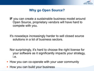 Why go Open Source?

    IF you can create a sustainable business model around
      Open Source, proprietary vendors will have hard to
      compete with you.


    It's nowadays increasingly harder to sell closed source
       solutions in a lot of business sectors.


    Nor surprisingly, it's hard to choose the right license for
     your software as it significantly impacts your strategy,
     i.e.
●   How you can co-operate with your user community
●   How you can build your business
 