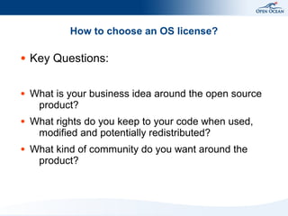 How to choose an OS license?

●   Key Questions:

●   What is your business idea around the open source
     product?
●   What rights do you keep to your code when used,
     modified and potentially redistributed?
●   What kind of community do you want around the
     product?
 