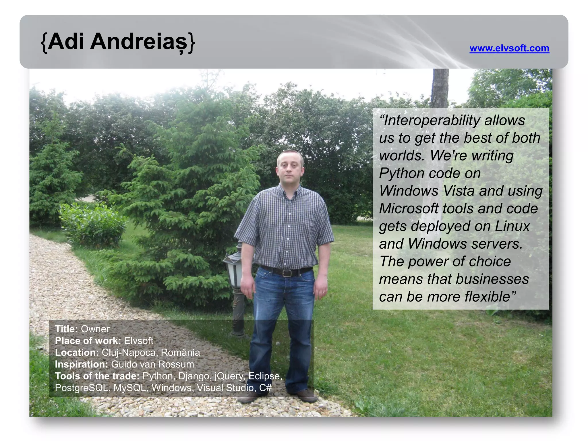 {Adi Andreiaș}                                                        www.elvsoft.com




                                                        “Interoperability allows
                                                        us to get the best of both
                                                        worlds. We're writing
                                                        Python code on
                                                        Windows Vista and using
                                                        Microsoft tools and code
                                                        gets deployed on Linux
                                                        and Windows servers.
                                                        The power of choice
                                                        means that businesses
                                                        can be more flexible”

 Title: Owner
 Place of work: Elvsoft
 Location: Cluj-Napoca, România
 Inspiration: Guido van Rossum
 Tools of the trade: Python, Django, jQuery, Eclipse,
 PostgreSQL, MySQL, Windows, Visual Studio, C#
 