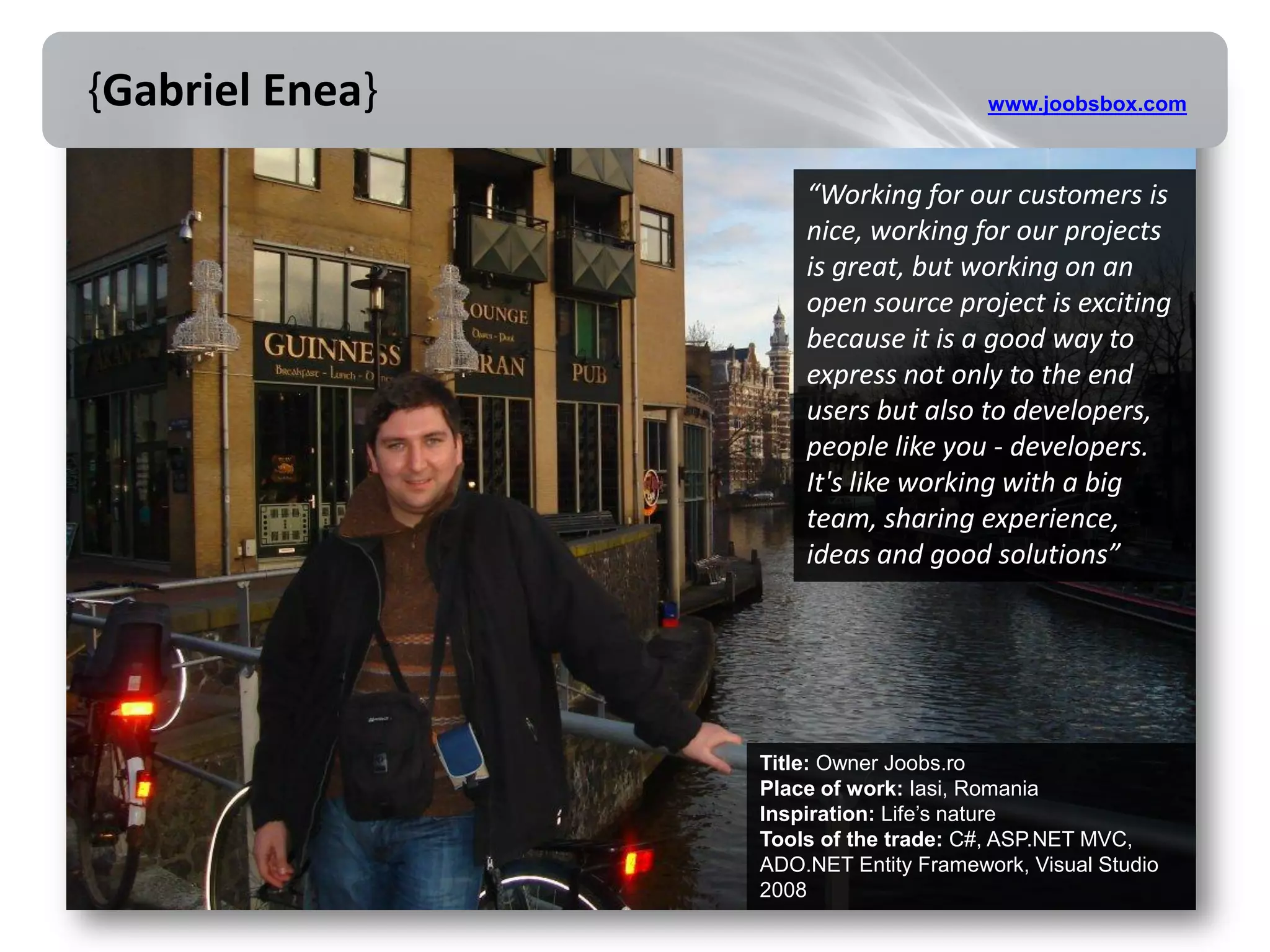 {Gabriel Enea}                         www.joobsbox.com



                     “Working for our customers is
                     nice, working for our projects
                     is great, but working on an
                     open source project is exciting
                     because it is a good way to
                     express not only to the end
                     users but also to developers,
                     people like you - developers.
                     It's like working with a big
                     team, sharing experience,
                     ideas and good solutions”




                 Title: Owner Joobs.ro
                 Place of work: Iasi, Romania
                 Inspiration: Life’s nature
                 Tools of the trade: C#, ASP.NET MVC,
                 ADO.NET Entity Framework, Visual Studio
                 2008
 