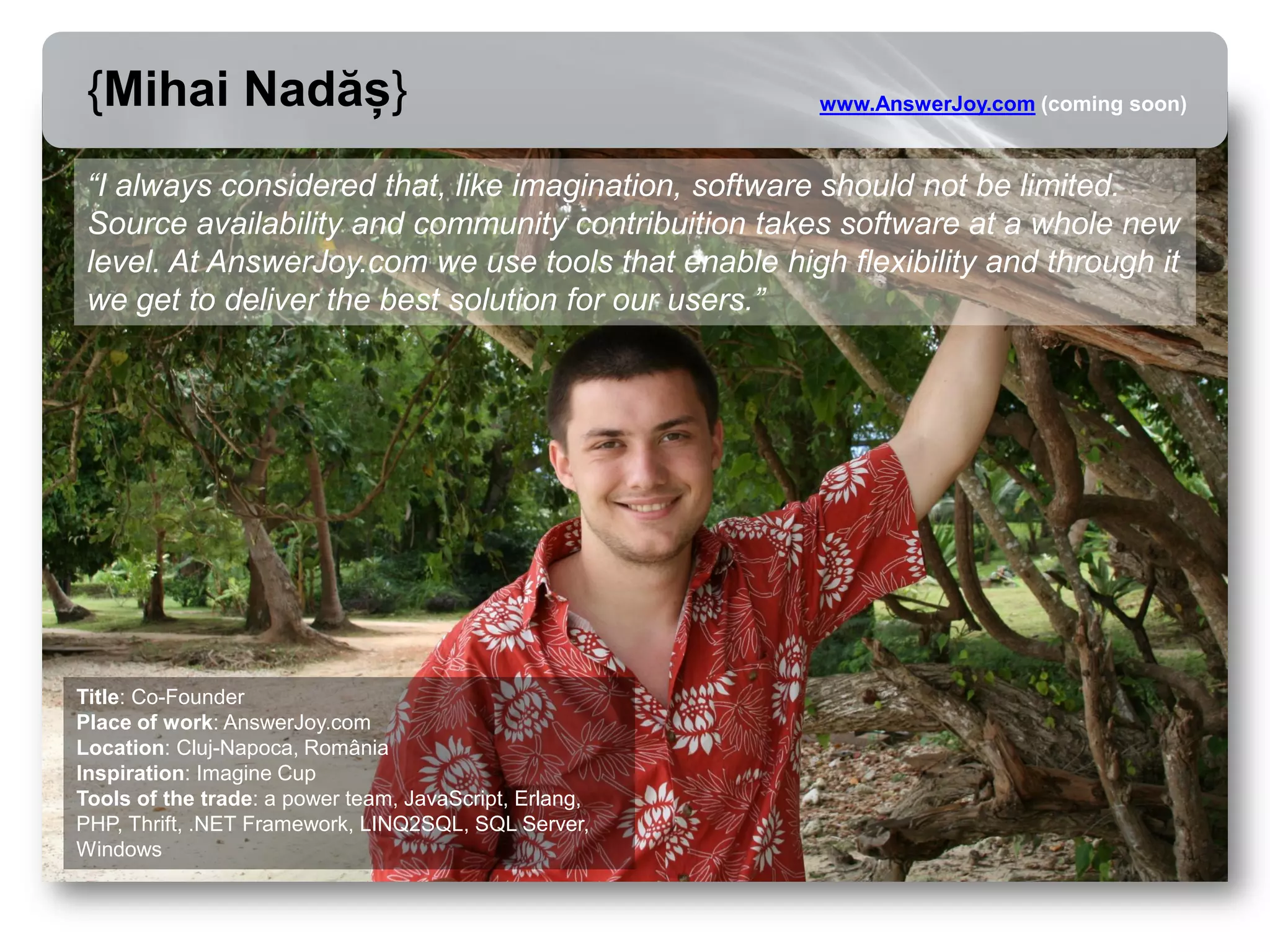 {Mihai Nadăș}                                          www.AnswerJoy.com (coming soon)



 “I always considered that, like imagination, software should not be limited.
 Source availability and community contribuition takes software at a whole new
 level. At AnswerJoy.com we use tools that enable high flexibility and through it
 we get to deliver the best solution for our users.”




Title: Co-Founder
Place of work: AnswerJoy.com
Location: Cluj-Napoca, România
Inspiration: Imagine Cup
Tools of the trade: a power team, JavaScript, Erlang,
PHP, Thrift, .NET Framework, LINQ2SQL, SQL Server,
Windows
 