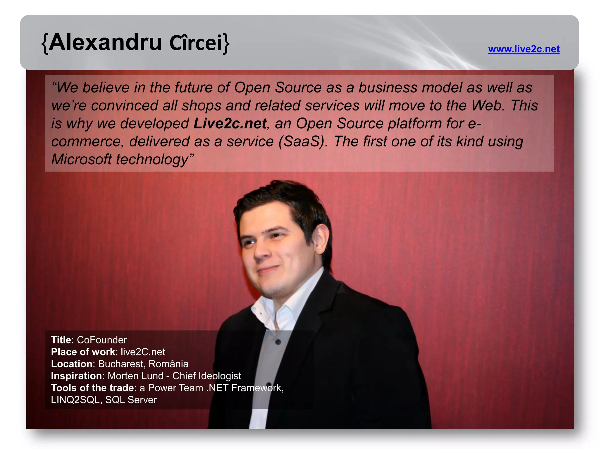 {Alexandru Cîrcei}                                               www.live2c.net



“We believe in the future of Open Source as a business model as well as
we’re convinced all shops and related services will move to the Web. This
is why we developed Live2c.net, an Open Source platform for e-
commerce, delivered as a service (SaaS). The first one of its kind using
Microsoft technology”




Title: CoFounder
Place of work: live2C.net
Location: Bucharest, România
Inspiration: Morten Lund - Chief Ideologist
Tools of the trade: a Power Team .NET Framework,
LINQ2SQL, SQL Server
 