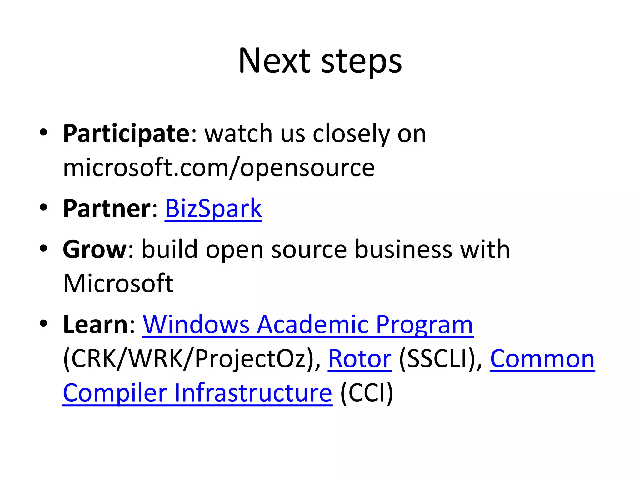 Next steps
• Participate: watch us closely on
  microsoft.com/opensource
• Partner: BizSpark
• Grow: build open source business with
  Microsoft
• Learn: Windows Academic Program
  (CRK/WRK/ProjectOz), Rotor (SSCLI), Common
  Compiler Infrastructure (CCI)
 