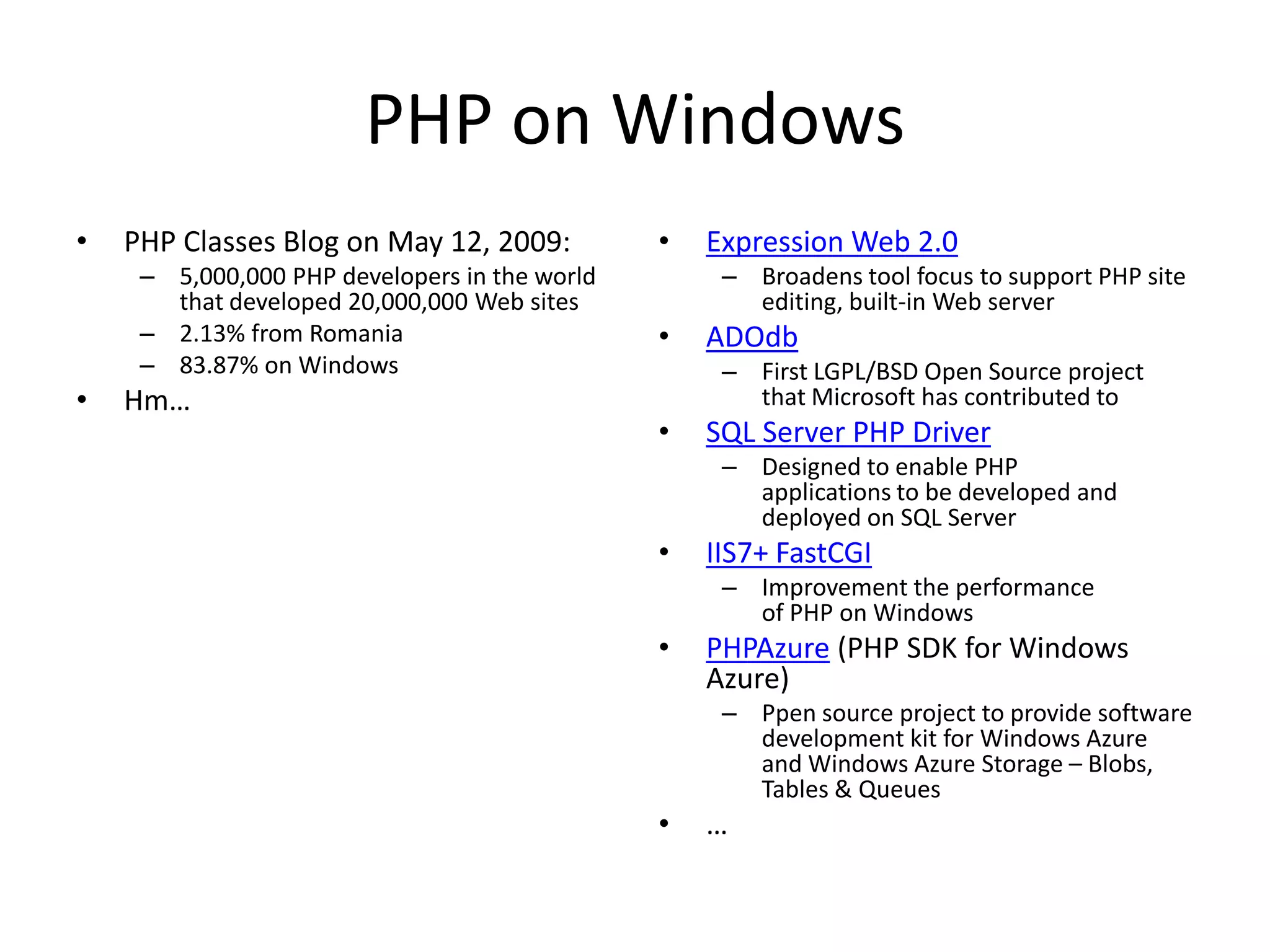 PHP on Windows
•   PHP Classes Blog on May 12, 2009:          •   Expression Web 2.0
     – 5,000,000 PHP developers in the world        – Broadens tool focus to support PHP site
       that developed 20,000,000 Web sites            editing, built-in Web server
     – 2.13% from Romania                      •   ADOdb
     – 83.87% on Windows                            – First LGPL/BSD Open Source project
•   Hm…                                               that Microsoft has contributed to
                                               •   SQL Server PHP Driver
                                                    – Designed to enable PHP
                                                      applications to be developed and
                                                      deployed on SQL Server
                                               •   IIS7+ FastCGI
                                                    – Improvement the performance
                                                      of PHP on Windows
                                               •   PHPAzure (PHP SDK for Windows
                                                   Azure)
                                                    – Ppen source project to provide software
                                                      development kit for Windows Azure
                                                      and Windows Azure Storage – Blobs,
                                                      Tables & Queues
                                               •   …
 