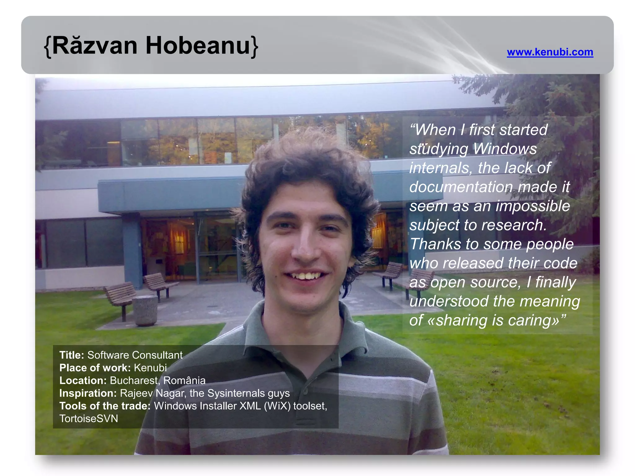 {Răzvan Hobeanu}                                                          www.kenubi.com




                                                            “When I first started
                                                            studying Windows
                                                            internals, the lack of
                                                            documentation made it
                                                            seem as an impossible
                                                            subject to research.
                                                            Thanks to some people
                                                            who released their code
                                                            as open source, I finally
                                                            understood the meaning
                                                            of «sharing is caring»”

 Title: Software Consultant
 Place of work: Kenubi
 Location: Bucharest, România
 Inspiration: Rajeev Nagar, the Sysinternals guys
 Tools of the trade: Windows Installer XML (WiX) toolset,
 TortoiseSVN
 