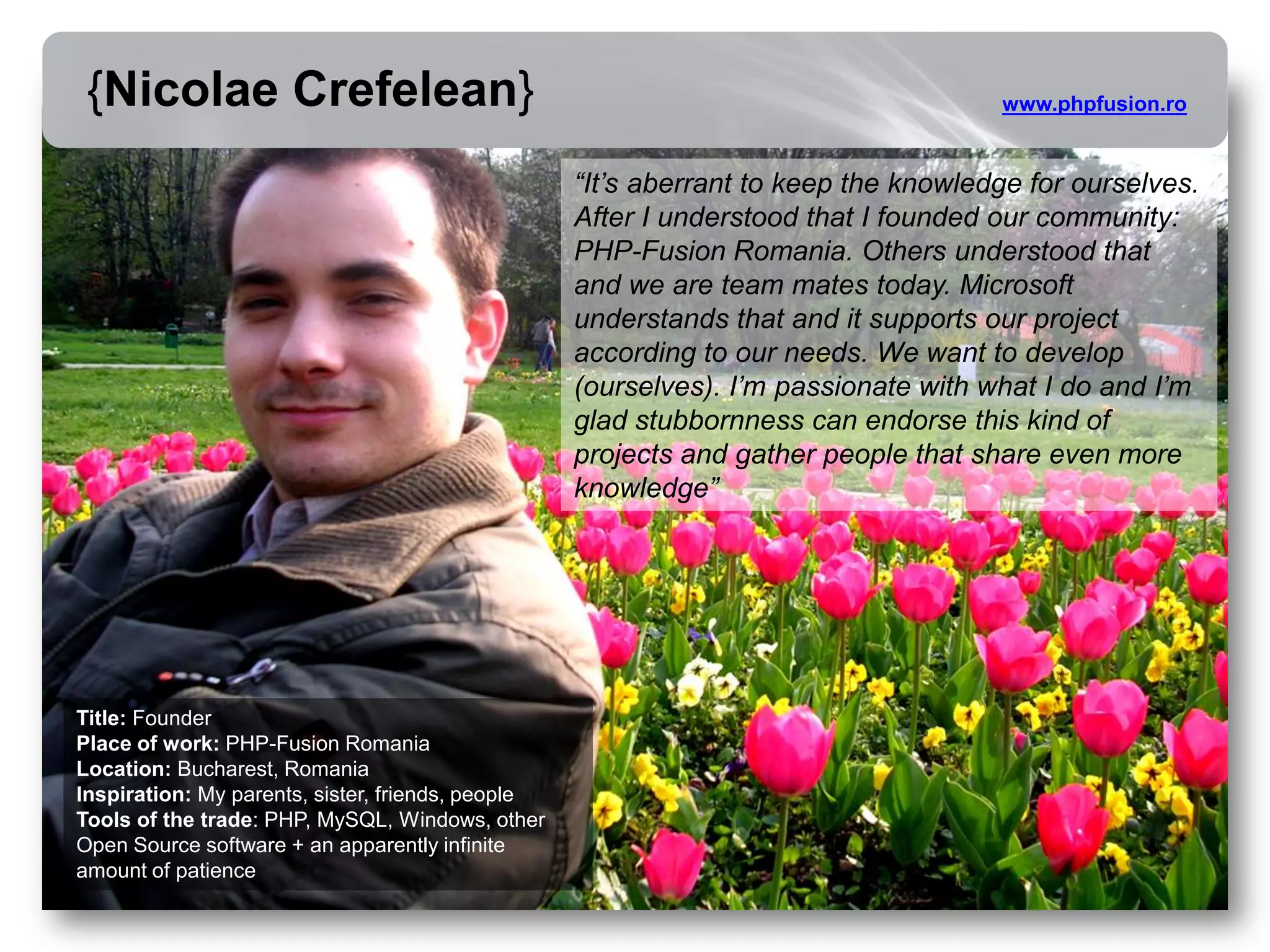 {Nicolae Crefelean}                                                                 www.phpfusion.ro


                                                   “It’s aberrant to keep the knowledge for ourselves.
                                                   After I understood that I founded our community:
                                                   PHP-Fusion Romania. Others understood that
                                                   and we are team mates today. Microsoft
                                                   understands that and it supports our project
                                                   according to our needs. We want to develop
                                                   (ourselves). I’m passionate with what I do and I’m
                                                   glad stubbornness can endorse this kind of
                                                   projects and gather people that share even more
                                                   knowledge”




Title: Founder
Place of work: PHP-Fusion Romania
Location: Bucharest, Romania
Inspiration: My parents, sister, friends, people
Tools of the trade: PHP, MySQL, Windows, other
Open Source software + an apparently infinite
amount of patience
 