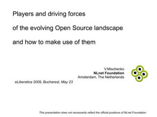 Players and driving forces

of the evolving Open Source landscape

and how to make use of them



                                                            V.Mischenko
                                                      NLnet Foundation
                                              Amsterdam, The Netherlands
eLiberatica 2009, Bucharest, May 23




              This presentation does not necessarily reflect the official positions of NLnet Foundation
 