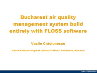 Company LOGO




        Bucharest air quality
     management system build
    entirely with FLOSS software

                     Vasile Crăciunescu

      National Meteorological Administration - Bucharest, Romania




                                                              Project LIFE AIRAWARE
 