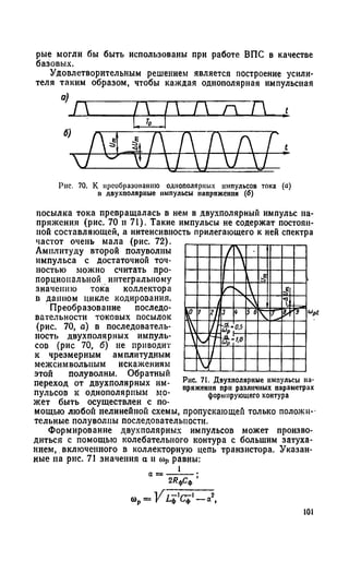 рые могли бы быть использованы при работе ВПС в качестве
базовых.
Удовлетворительным решением является построение усили­
теля таким образом, чтобы каждая однополярная импульсная
л г 1 VJ
I, То I
/у л (  А Д А / ,
x n z / 1 IAL
Рис. 70. К преобразованию однополярных импульсов тока (а)
в двухполярные импульсы напряжения (б)
посылка тока превращалась в нем в двухполярный импульс на­
пряжения (рис. 70 и 71). Такие импульсы не содержат постоян­
ной составляющей, а интенсивность прилегающего к ней спектра
частот очень мала (рис. 72).
Амплитуду второй полуволны
импульса с достаточной точ­
ностью можно считать про­
порциональной интегральному
значению тока коллектора
в данном цикле кодирования.
Преобразование последо­
вательности токовых посылок
(рис. 70, а) в последователь­
ность двухполярных импуль­
сов (рис 70, б) не приводит
к чрезмерным амплитудным
межеймвольным искажениям
этой полуволны. Обратный
переход от двухполярных им­
пульсов к однополярным мо­
жет быть осуществлен
Рис. 71. Двухполярные импульсы на­
пряжения при различных параметрах
формирующего контура
мощыо любой нелинейной схемы, пропускающей только положи­
тельные полуволны последовательности.
Формирование двухполярных импульсов может произво­
диться с помощью колебательного контура с большим затуха­
нием, включенного в коллекторную цепь транзистора. Указан­
ные на рис. 71 значения а и мр равны:
1
2/?фСф
101
 